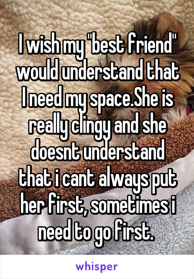 I wish my "best friend" would understand that I need my space.She is really clingy and she doesnt understand that i cant always put her first, sometimes i need to go first. 