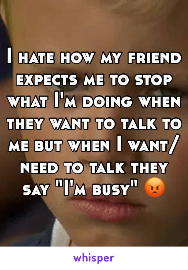 I hate how my friend expects me to stop what I'm doing when they want to talk to me but when I want/need to talk they say "I'm busy" 😡