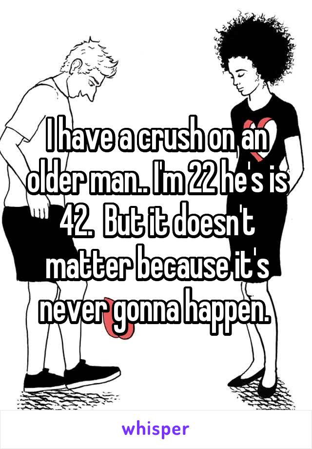 I have a crush on an older man.. I'm 22 he's is 42.  But it doesn't matter because it's never gonna happen. 
