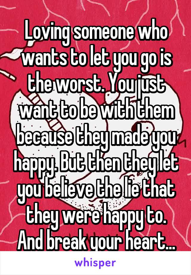 Loving someone who wants to let you go is the worst. You just want to be with them because they made you happy. But then they let you believe the lie that they were happy to. And break your heart...