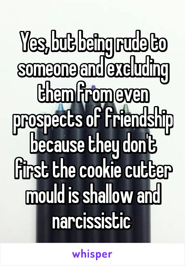 Yes, but being rude to someone and excluding them from even prospects of friendship because they don't first the cookie cutter mould is shallow and narcissistic 