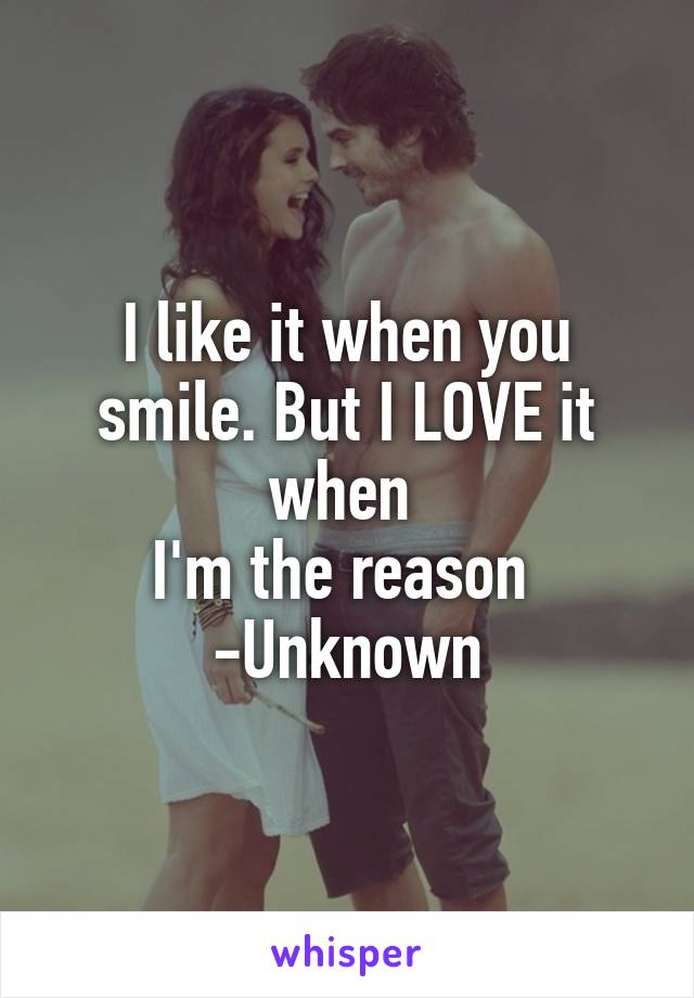 I like it when you smile. But I LOVE it when 
I'm the reason 
-Unknown