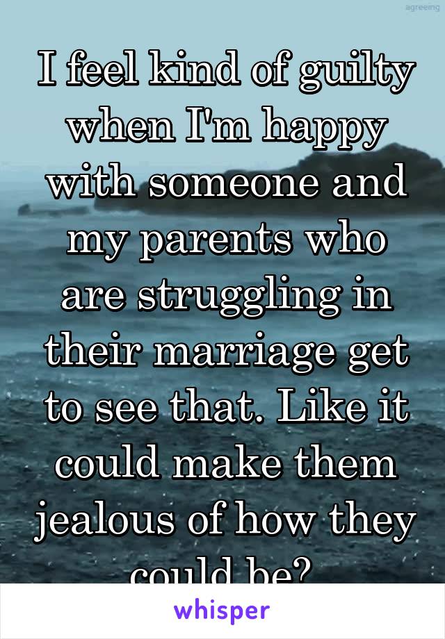 I feel kind of guilty when I'm happy with someone and my parents who are struggling in their marriage get to see that. Like it could make them jealous of how they could be? 