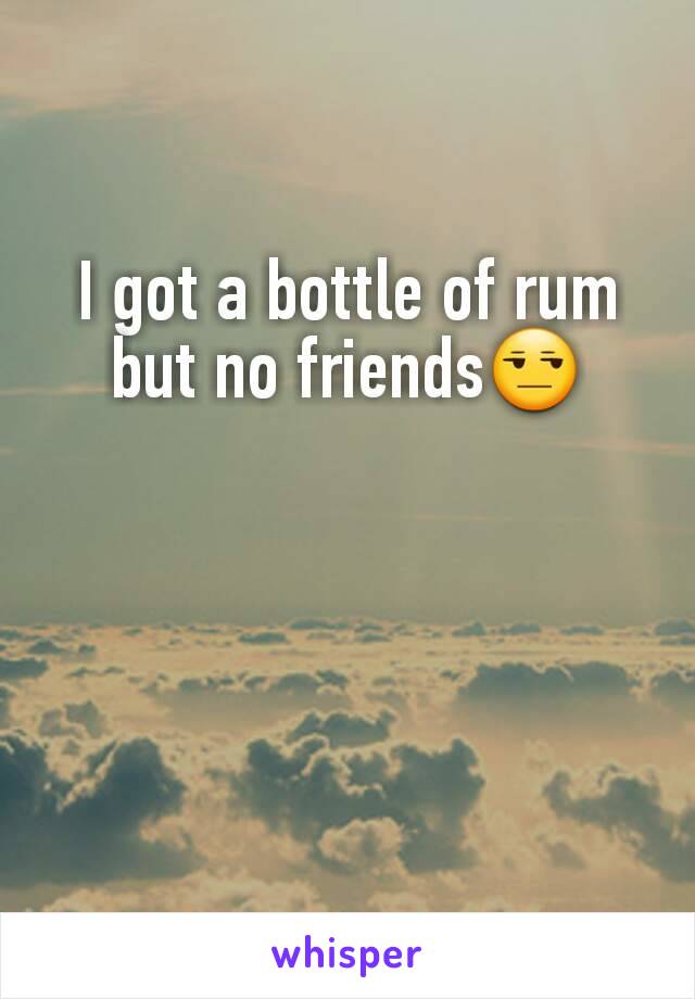 I got a bottle of rum but no friends😒