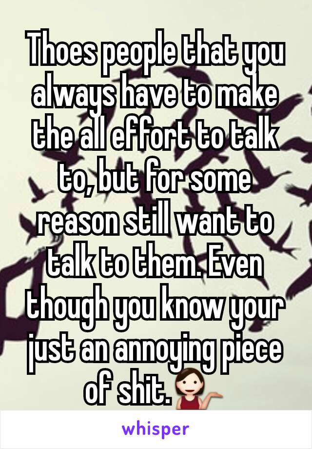 Thoes people that you always have to make the all effort to talk to, but for some reason still want to talk to them. Even though you know your just an annoying piece of shit.💁