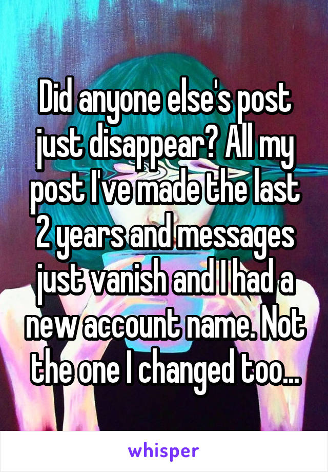 Did anyone else's post just disappear? All my post I've made the last 2 years and messages just vanish and I had a new account name. Not the one I changed too...