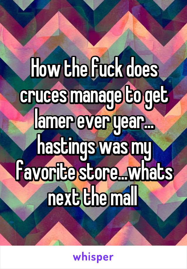 How the fuck does cruces manage to get lamer ever year... hastings was my favorite store...whats next the mall 