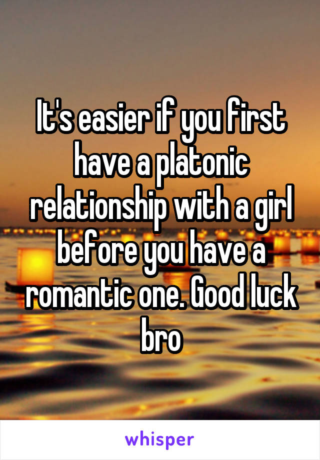 It's easier if you first have a platonic relationship with a girl before you have a romantic one. Good luck bro