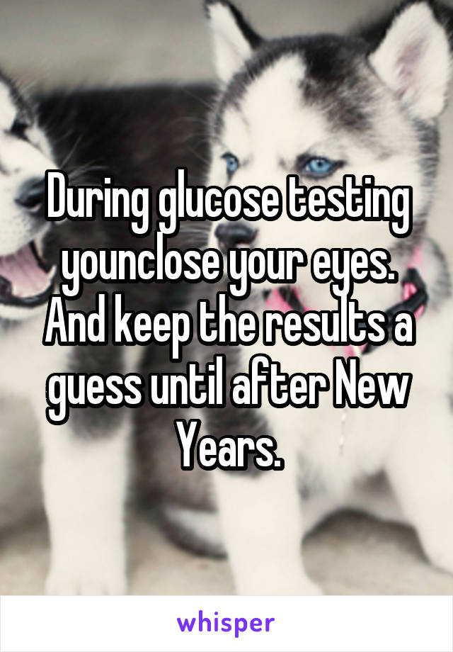 During glucose testing younclose your eyes. And keep the results a guess until after New Years.