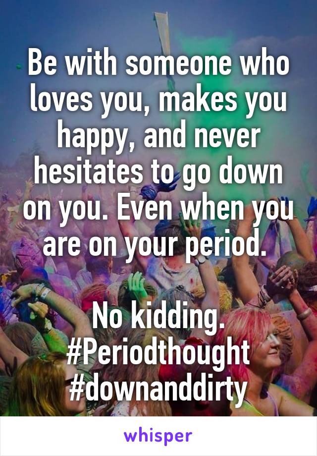 Be with someone who loves you, makes you happy, and never hesitates to go down on you. Even when you are on your period. 

No kidding.
#Periodthought
#downanddirty