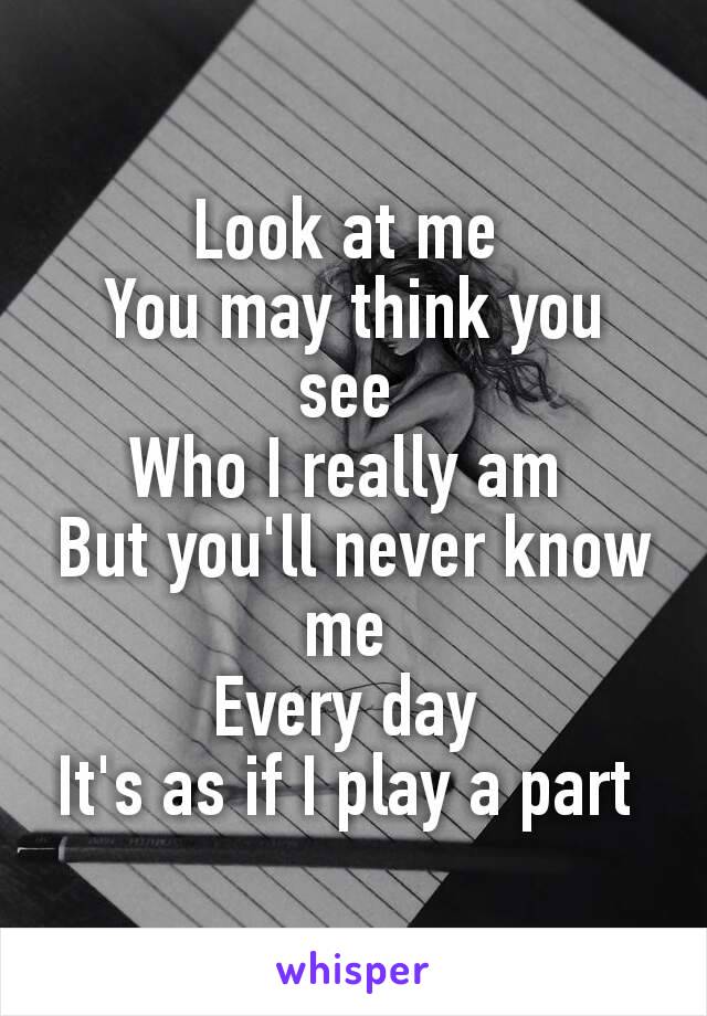 Look at me 
You may think you see 
Who I really am 
But you'll never know me 
Every day 
It's as if I play a part 