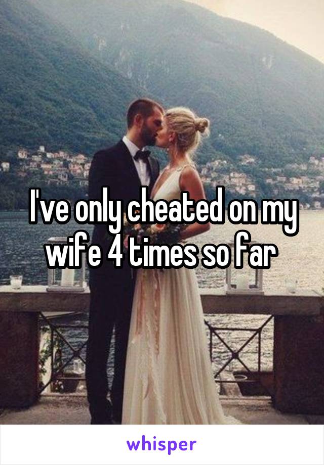 I've only cheated on my wife 4 times so far 
