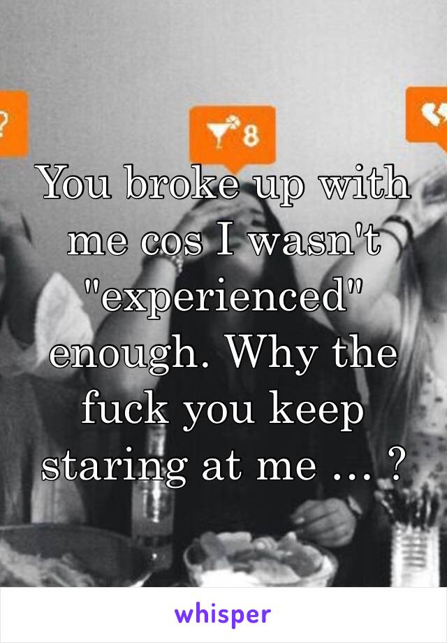 You broke up with me cos I wasn't "experienced" enough. Why the fuck you keep staring at me … ? 
