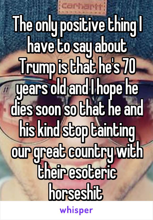 The only positive thing I have to say about Trump is that he's 70 years old and I hope he dies soon so that he and his kind stop tainting our great country with their esoteric horseshit 