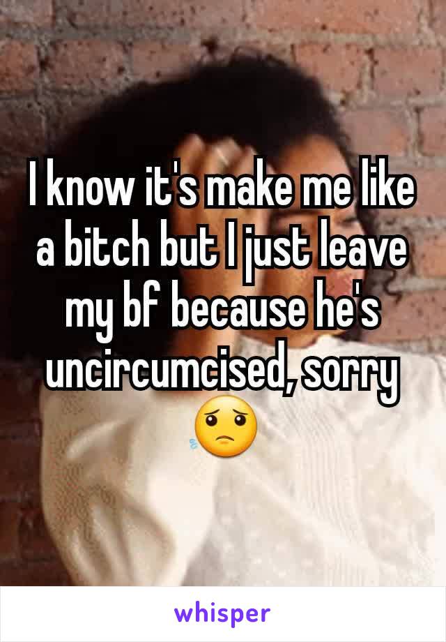I know it's make me like a bitch but I just leave my bf because he's uncircumcised, sorry😟