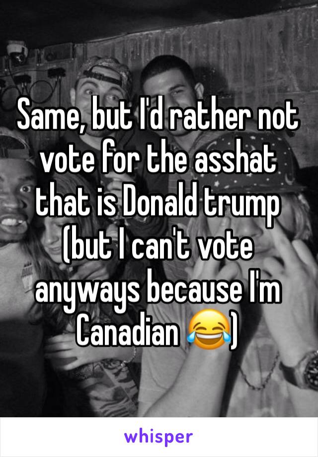 Same, but I'd rather not vote for the asshat that is Donald trump (but I can't vote anyways because I'm Canadian 😂)
