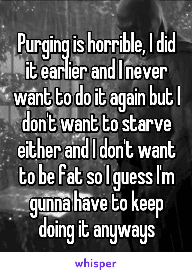 Purging is horrible, I did it earlier and I never want to do it again but I don't want to starve either and I don't want to be fat so I guess I'm gunna have to keep doing it anyways