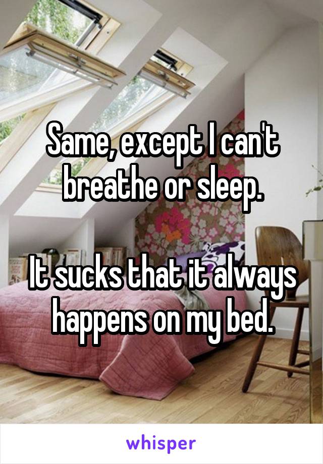 Same, except I can't breathe or sleep.

It sucks that it always happens on my bed.