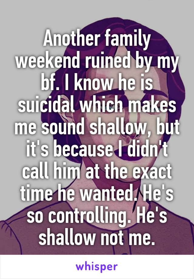 Another family weekend ruined by my bf. I know he is suicidal which makes me sound shallow, but it's because I didn't call him at the exact time he wanted. He's so controlling. He's shallow not me.