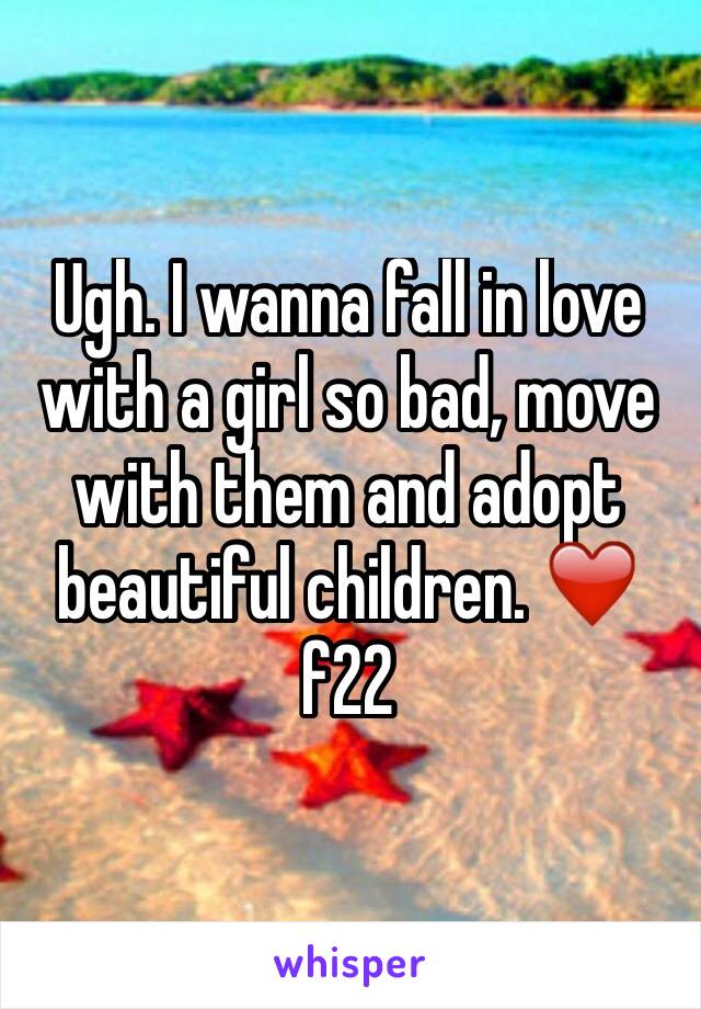 Ugh. I wanna fall in love with a girl so bad, move with them and adopt beautiful children. ❤️️ f22