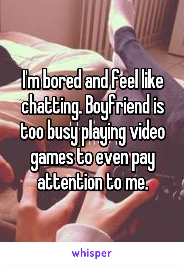 I'm bored and feel like chatting. Boyfriend is too busy playing video games to even pay attention to me.