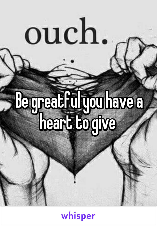 Be greatful you have a heart to give 