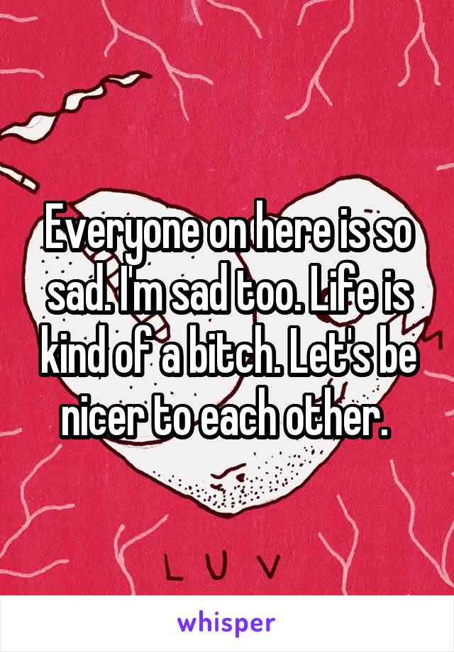 Everyone on here is so sad. I'm sad too. Life is kind of a bitch. Let's be nicer to each other. 