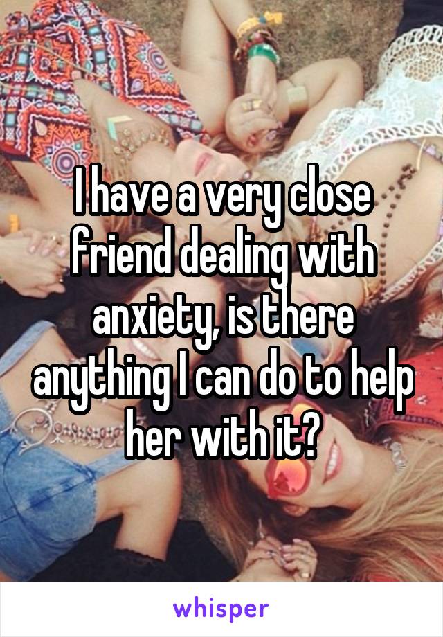 I have a very close friend dealing with anxiety, is there anything I can do to help her with it?