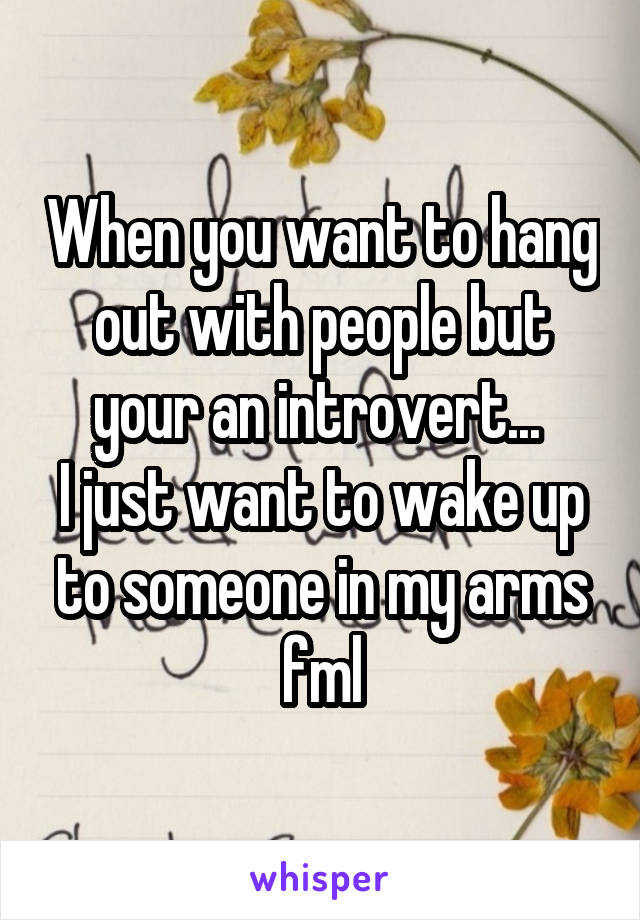 When you want to hang out with people but your an introvert... 
I just want to wake up to someone in my arms fml