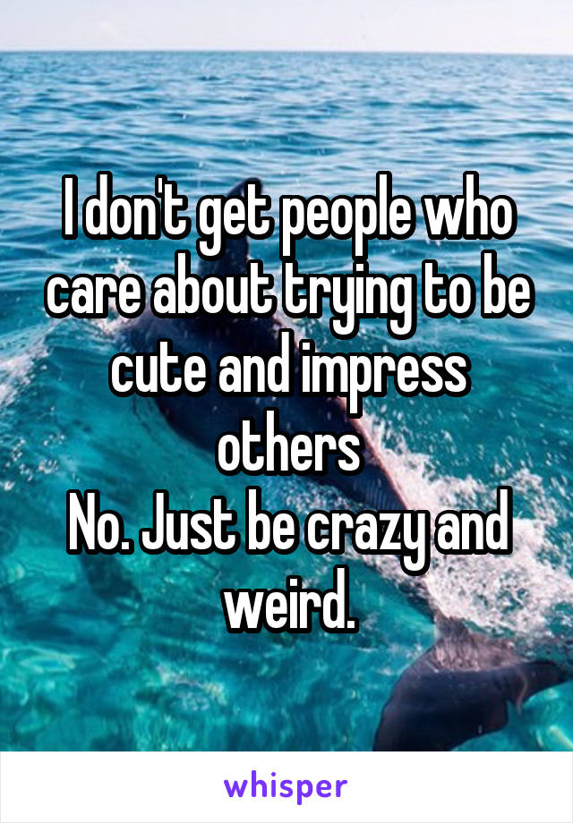 I don't get people who care about trying to be cute and impress others
No. Just be crazy and weird.