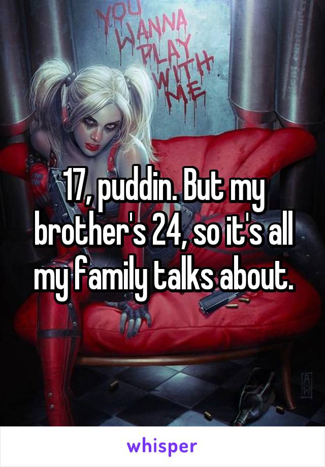 17, puddin. But my brother's 24, so it's all my family talks about.