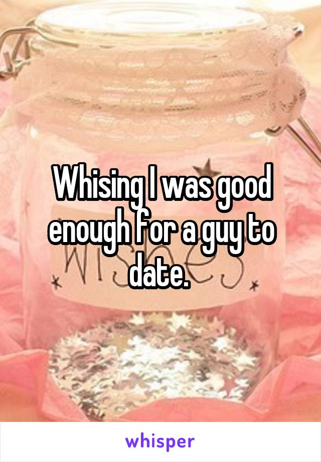 Whising I was good enough for a guy to date. 