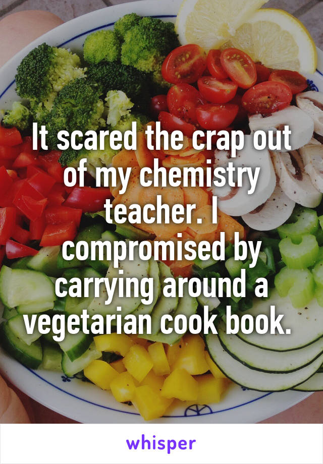 It scared the crap out of my chemistry teacher. I compromised by carrying around a vegetarian cook book. 