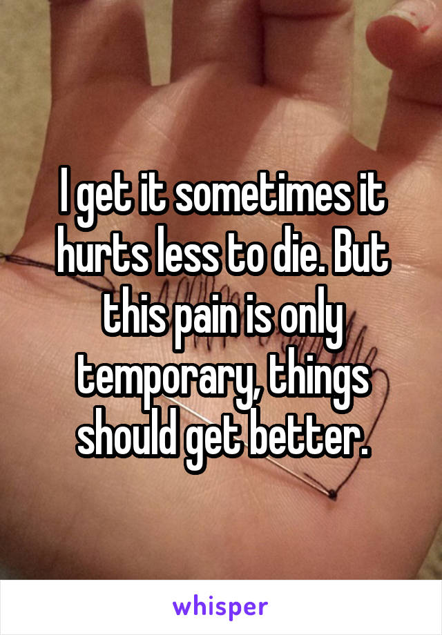 I get it sometimes it hurts less to die. But this pain is only temporary, things should get better.
