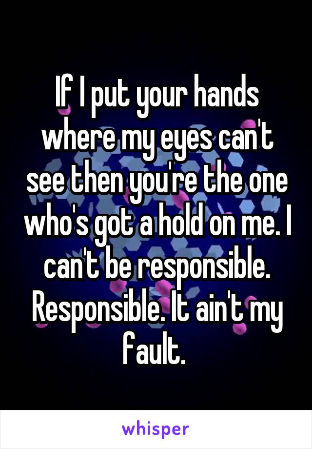 If I put your hands where my eyes can't see then you're the one who's got a hold on me. I can't be responsible. Responsible. It ain't my fault. 