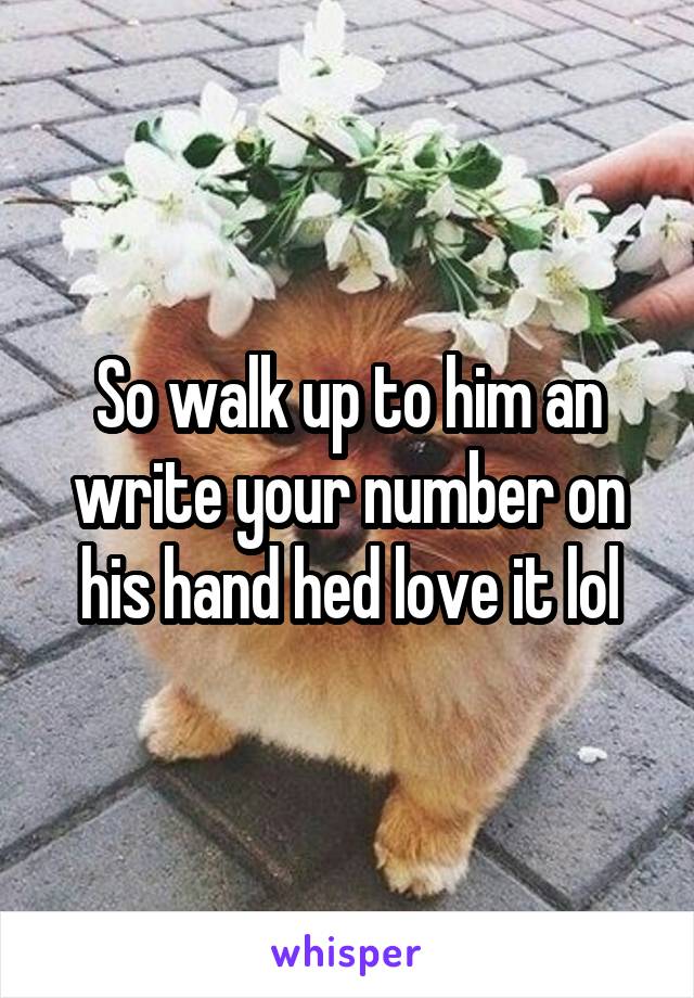 So walk up to him an write your number on his hand hed love it lol