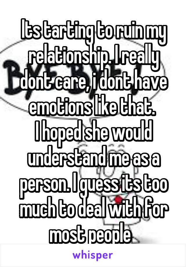 Its tarting to ruin my relationship. I really dont care, i dont have emotions like that. 
I hoped she would understand me as a person. I guess its too much to deal with for most people  