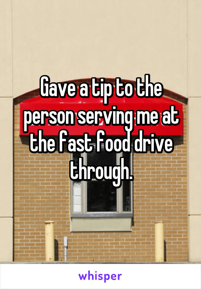 Gave a tip to the person serving me at the fast food drive through.
