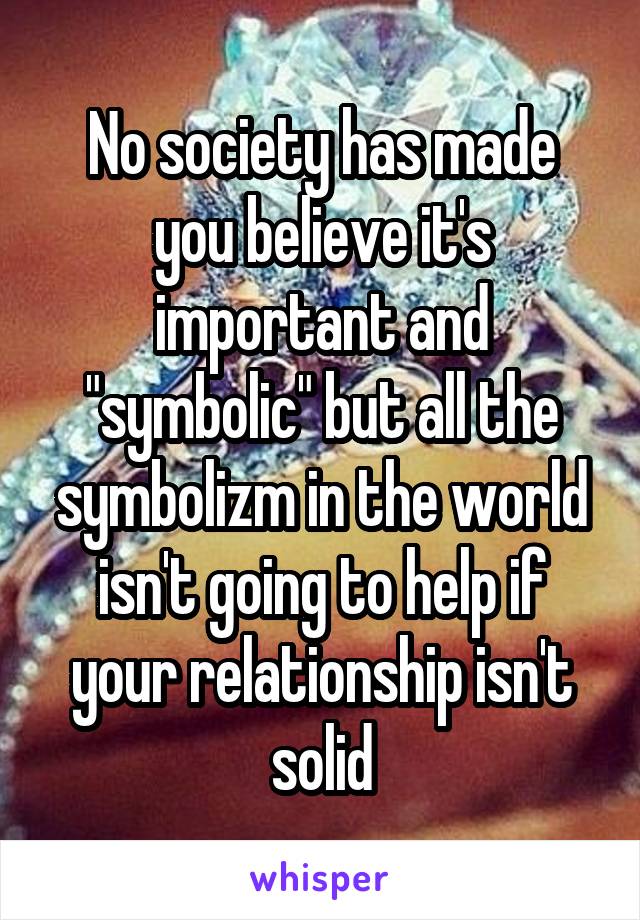 No society has made you believe it's important and "symbolic" but all the symbolizm in the world isn't going to help if your relationship isn't solid