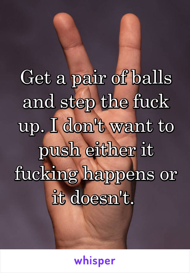Get a pair of balls and step the fuck up. I don't want to push either it fucking happens or it doesn't. 