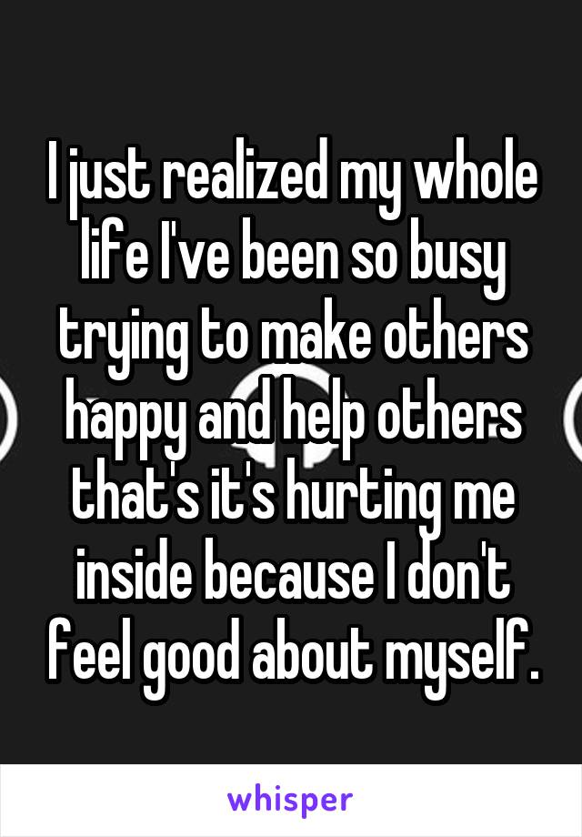 I just realized my whole life I've been so busy trying to make others happy and help others that's it's hurting me inside because I don't feel good about myself.