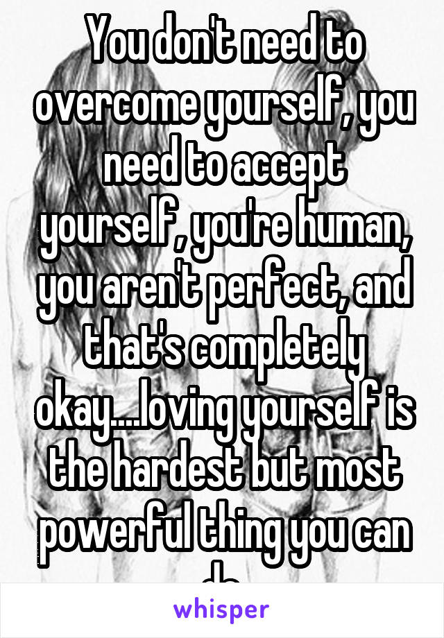 You don't need to overcome yourself, you need to accept yourself, you're human, you aren't perfect, and that's completely okay....loving yourself is the hardest but most powerful thing you can do.