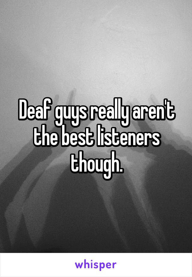 Deaf guys really aren't the best listeners though.
