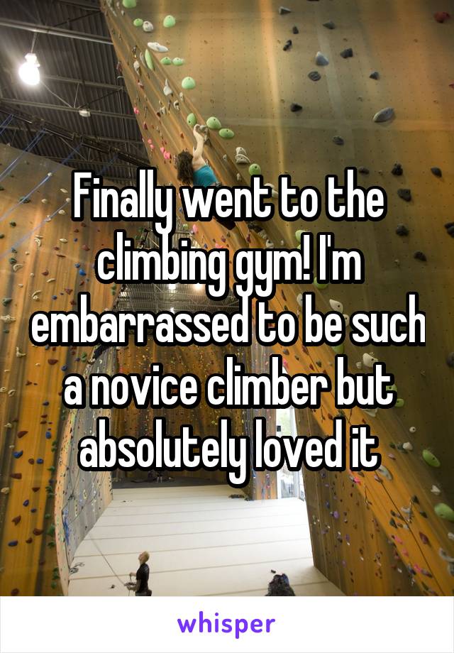 Finally went to the climbing gym! I'm embarrassed to be such a novice climber but absolutely loved it