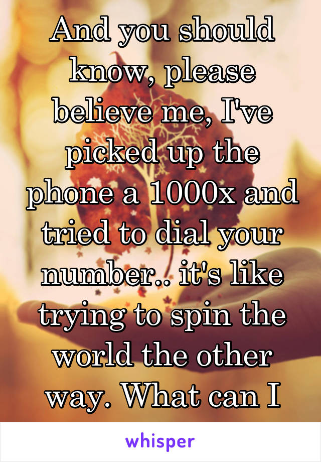 And you should know, please believe me, I've picked up the phone a 1000x and tried to dial your number.. it's like trying to spin the world the other way. What can I say? 
