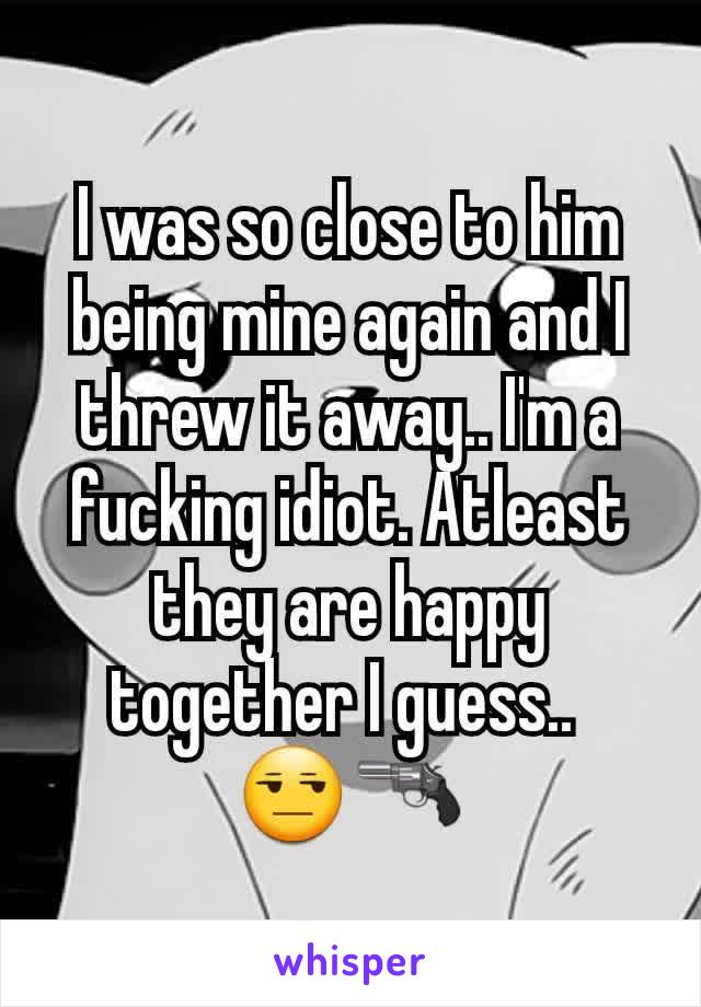 I was so close to him being mine again and I threw it away.. I'm a fucking idiot. Atleast they are happy together I guess.. 
😒🔫