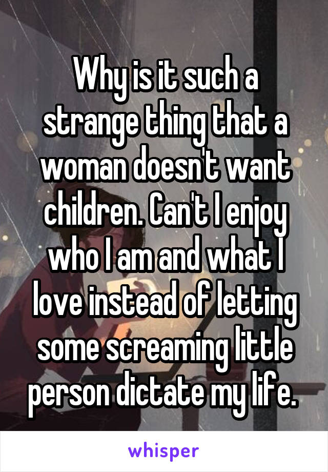 Why is it such a strange thing that a woman doesn't want children. Can't I enjoy who I am and what I love instead of letting some screaming little person dictate my life. 