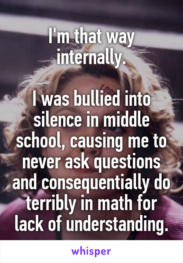 I'm that way internally.

I was bullied into silence in middle school, causing me to never ask questions and consequentially do terribly in math for lack of understanding.