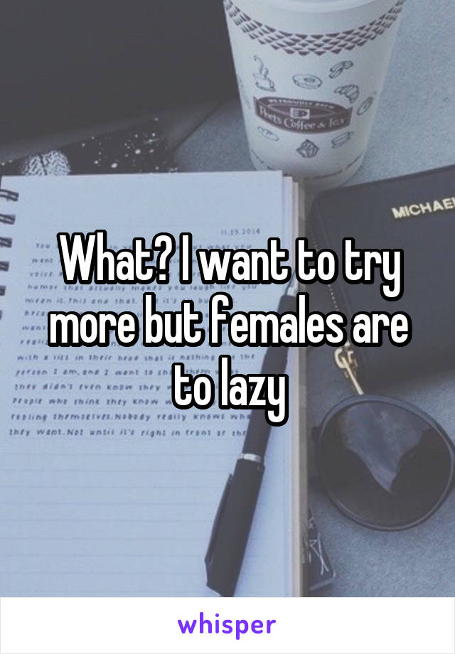 What? I want to try more but females are to lazy