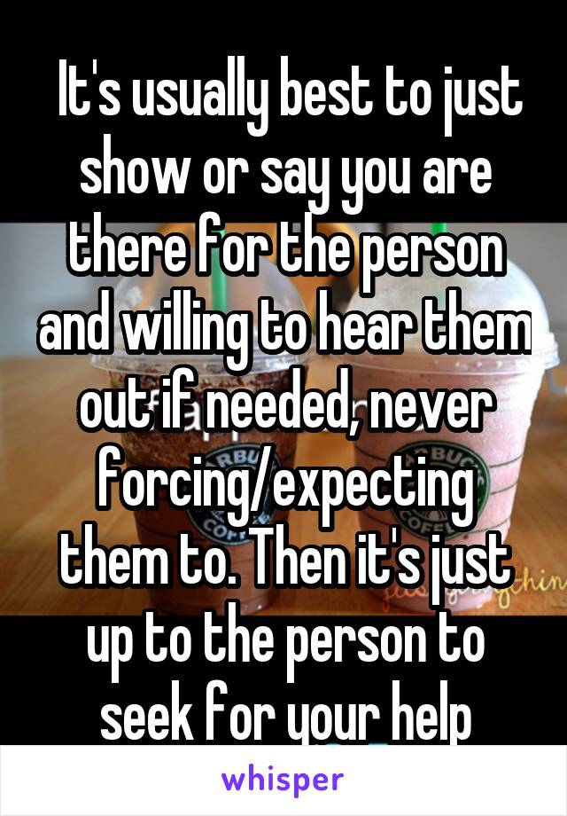  It's usually best to just show or say you are there for the person and willing to hear them out if needed, never forcing/expecting them to. Then it's just up to the person to seek for your help